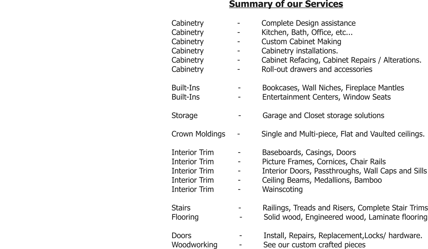 Summary of our Services  Cabinetry              -         Complete Design assistance Cabinetry              -         Kitchen, Bath, Office, etc... Cabinetry              -         Custom Cabinet Making Cabinetry              -         Cabinetry installations. Cabinetry              -         Cabinet Refacing, Cabinet Repairs / Alterations. Cabinetry              -         Roll-out drawers and accessories  Built-Ins                -         Bookcases, Wall Niches, Fireplace Mantles Built-Ins                -         Entertainment Centers, Window Seats  Storage                 -         Garage and Closet storage solutions  Crown Moldings     -         Single and Multi-piece, Flat and Vaulted ceilings.  Interior Trim          -         Baseboards, Casings, Doors Interior Trim          -         Picture Frames, Cornices, Chair Rails Interior Trim          -         Interior Doors, Passthroughs, Wall Caps and Sills Interior Trim          -         Ceiling Beams, Medallions, Bamboo Interior Trim          -         Wainscoting  Stairs                    -         Railings, Treads and Risers, Complete Stair Trims Flooring                 -         Solid wood, Engineered wood, Laminate flooring  Doors                    -         Install, Repairs, Replacement,Locks/ hardware. Woodworking         -         See our custom crafted pieces