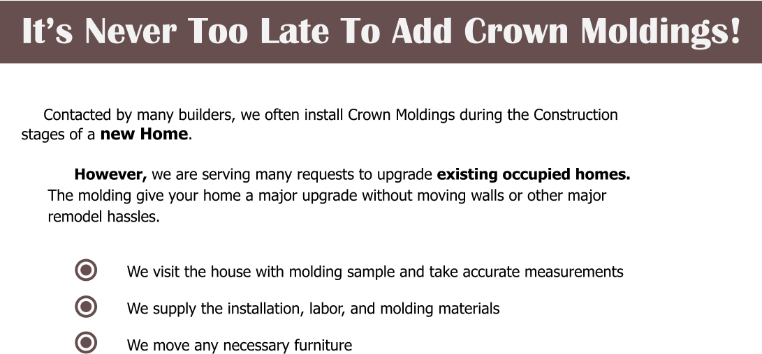 It’s Never Too Late To Add Crown Moldings!    Contacted by many builders, we often install Crown Moldings during the Construction  stages of a new Home.  However, we are serving many requests to upgrade existing occupied homes.  The molding give your home a major upgrade without moving walls or other major  remodel hassles.    We visit the house with molding sample and take accurate measurements  We supply the installation, labor, and molding materials  We move any necessary furniture