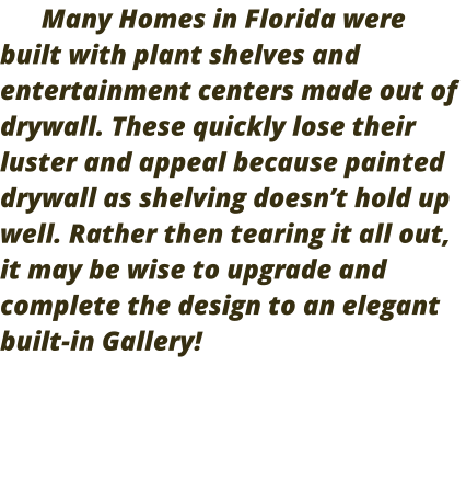 Many Homes in Florida were built with plant shelves and entertainment centers made out of drywall. These quickly lose their luster and appeal because painted drywall as shelving doesn’t hold up well. Rather then tearing it all out, it may be wise to upgrade and complete the design to an elegant built-in Gallery!